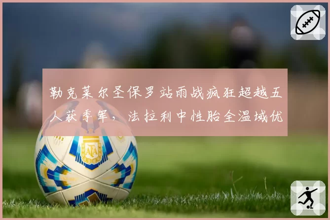 勒克莱尔圣保罗站雨战疯狂超越五人获季军,法拉利中性胎全温域优势尽显