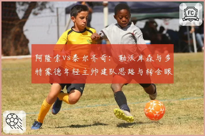 阿隆索vs泰尔齐奇:勒沃库森与多特蒙德年轻主帅建队思路与转会眼光对比