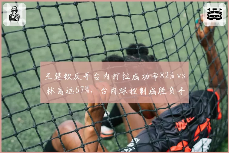 王楚钦反手台内拧拉成功率82% vs 林高远67%,台内球控制成胜负手