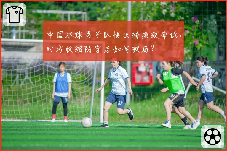 中国水球男子队快攻转换效率低，对方收缩防守后如何破局？