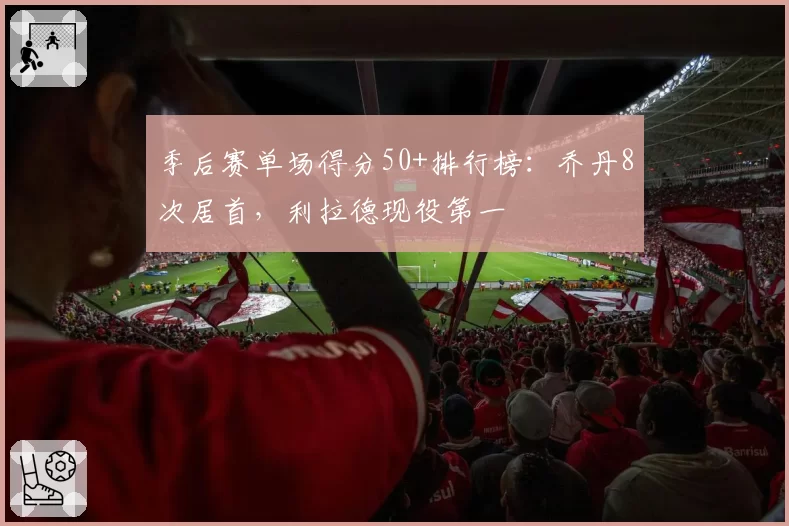 季后赛单场得分50+排行榜：乔丹8次居首，利拉德现役第一