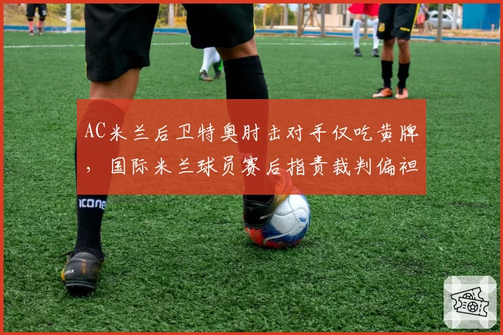 AC米兰后卫特奥肘击对手仅吃黄牌,国际米兰球员赛后指责裁判偏袒