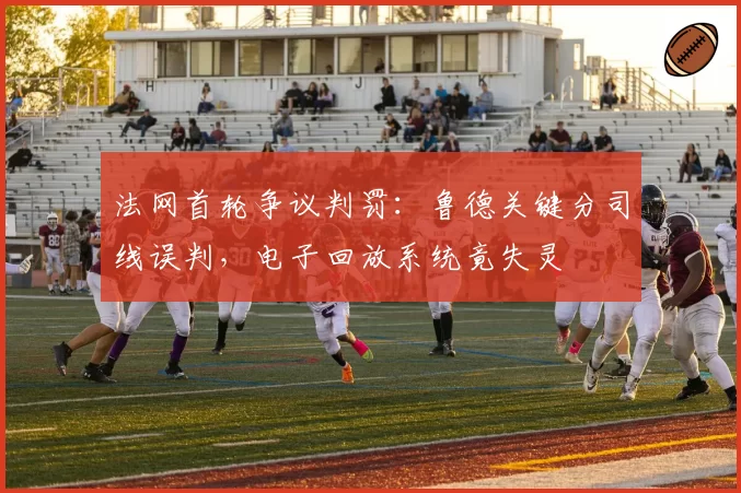 法网首轮争议判罚：鲁德关键分司线误判，电子回放系统竟失灵