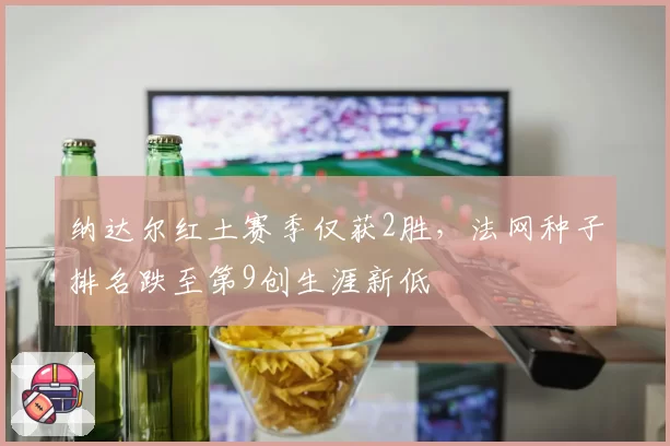 纳达尔红土赛季仅获2胜,法网种子排名跌至第9创生涯新低