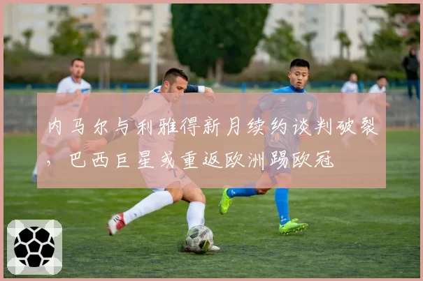 内马尔与利雅得新月续约谈判破裂,巴西巨星或重返欧洲踢欧冠