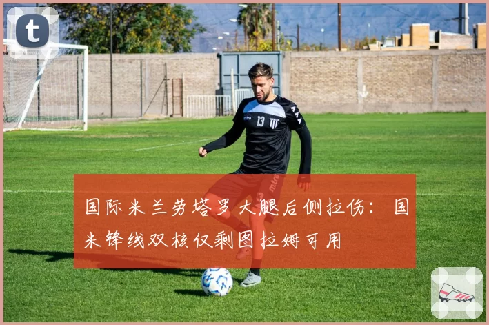 国际米兰劳塔罗大腿后侧拉伤:国米锋线双核仅剩图拉姆可用