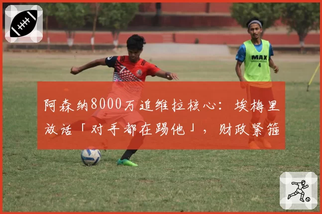 阿森纳8000万追维拉核心：埃梅里放话「对手都在踢他」，财政紧箍咒逼卖家底