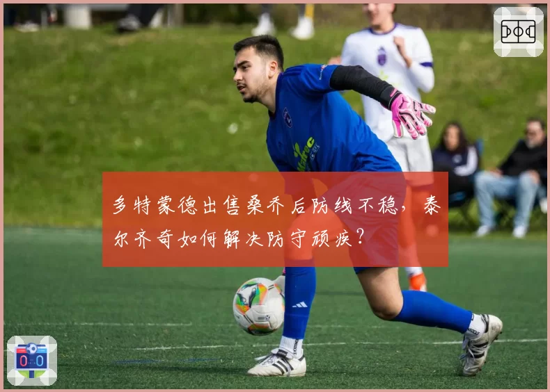 多特蒙德出售桑乔后防线不稳，泰尔齐奇如何解决防守顽疾？