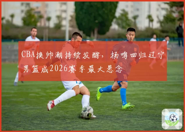 CBA换帅潮持续发酵，杨鸣回归辽宁男篮成2026赛季最大悬念