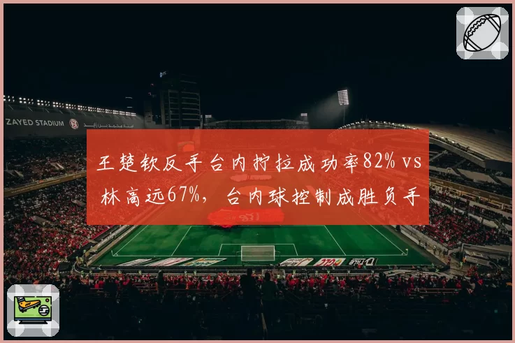 王楚钦反手台内拧拉成功率82% vs 林高远67%,台内球控制成胜负手
