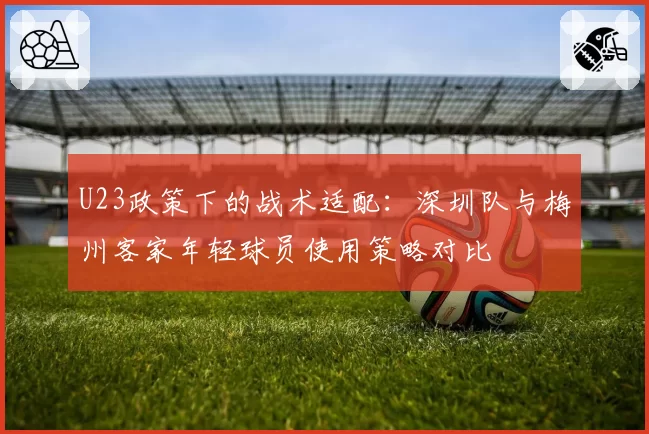 U23政策下的战术适配:深圳队与梅州客家年轻球员使用策略对比