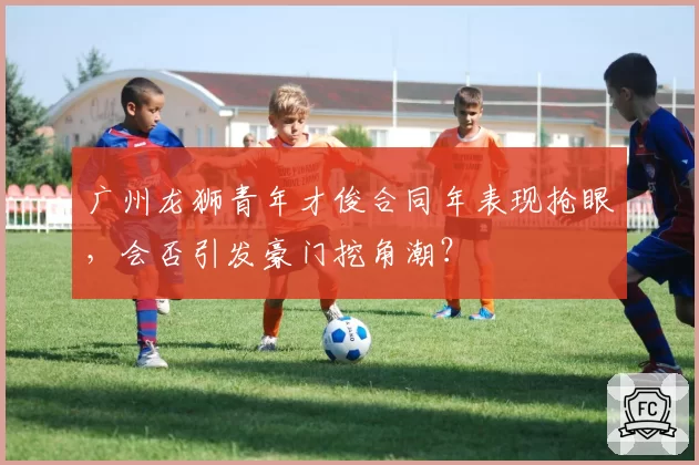 广州龙狮青年才俊合同年表现抢眼，会否引发豪门挖角潮？