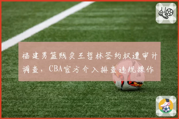 福建男篮贱卖王哲林签约权遭审计调查,CBA官方介入排查违规操作