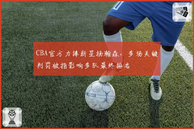 CBA官方力捧新星杨瀚森,多场关键判罚被指影响多队最终排名