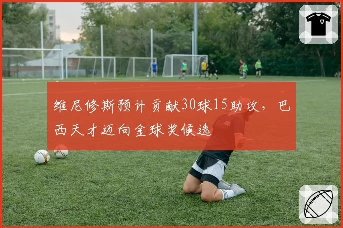 维尼修斯预计贡献30球15助攻,巴西天才迈向金球奖候选