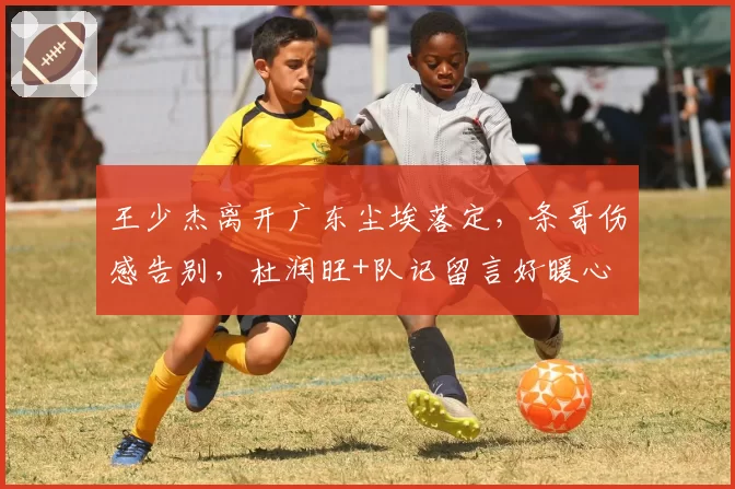 王少杰离开广东尘埃落定,条哥伤感告别,杜润旺+队记留言好暖心