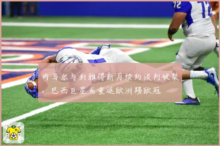 内马尔与利雅得新月续约谈判破裂,巴西巨星或重返欧洲踢欧冠