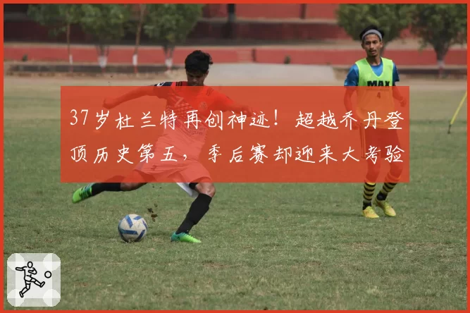 37岁杜兰特再创神迹！超越乔丹登顶历史第五，季后赛却迎来大考验