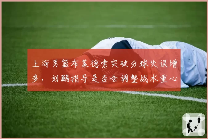 上海男篮布莱德索突破分球失误增多，刘鹏指导是否会调整战术重心？