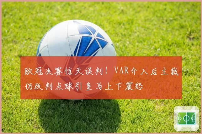 欧冠决赛惊天误判!VAR介入后主裁仍改判点球引皇马上下震怒