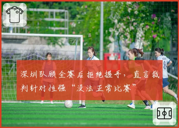 深圳队顾全赛后拒绝握手,直言裁判针对性强“没法正常比赛”