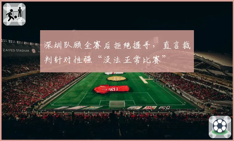 深圳队顾全赛后拒绝握手,直言裁判针对性强“没法正常比赛”