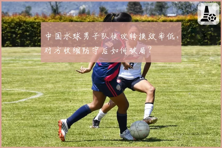中国水球男子队快攻转换效率低，对方收缩防守后如何破局？