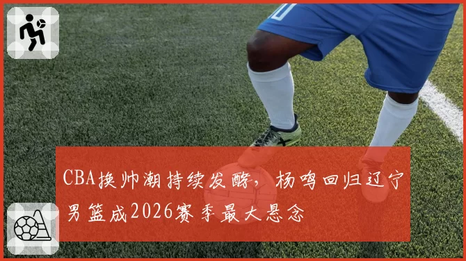 CBA换帅潮持续发酵,杨鸣回归辽宁男篮成2026赛季最大悬念