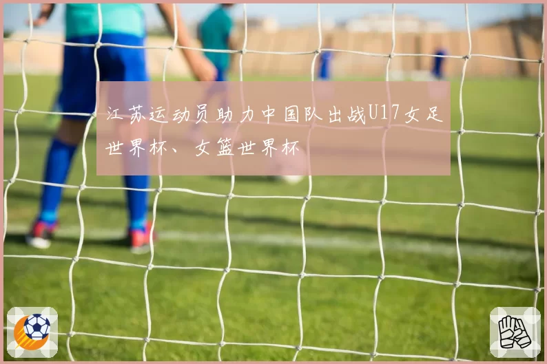 江苏运动员助力中国队出战U17女足世界杯、女篮世界杯