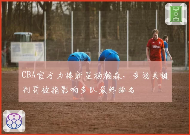 CBA官方力捧新星杨瀚森,多场关键判罚被指影响多队最终排名