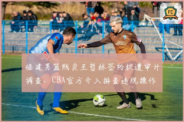 福建男篮贱卖王哲林签约权遭审计调查,CBA官方介入排查违规操作