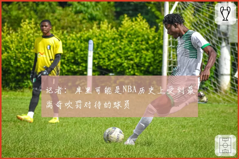 记者:库里可能是NBA历史上受到最离奇吹罚对待的球员