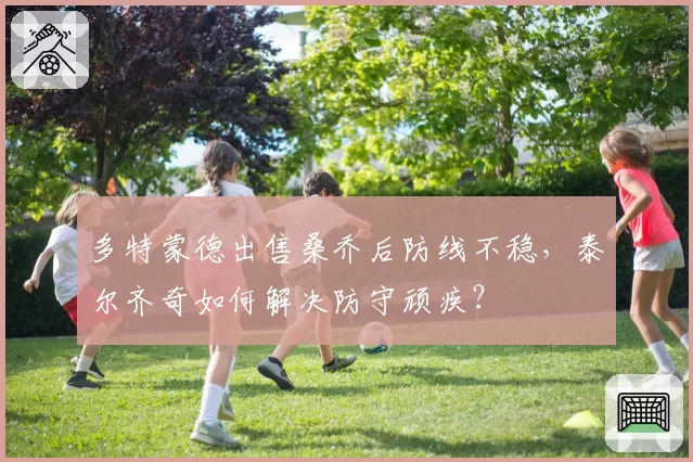 多特蒙德出售桑乔后防线不稳，泰尔齐奇如何解决防守顽疾？