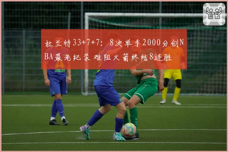 杜兰特33+7+7：8次单季2000分创NBA最老纪录 难阻火箭终结8连胜