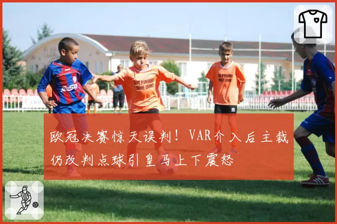 欧冠决赛惊天误判!VAR介入后主裁仍改判点球引皇马上下震怒