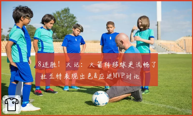 8连胜！火记：火箭转移球更流畅了 杜兰特表现出色&应进MVP讨论