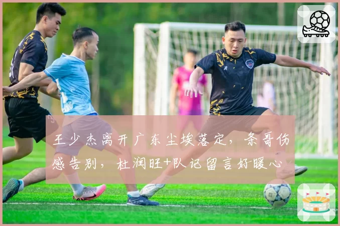 王少杰离开广东尘埃落定,条哥伤感告别,杜润旺+队记留言好暖心