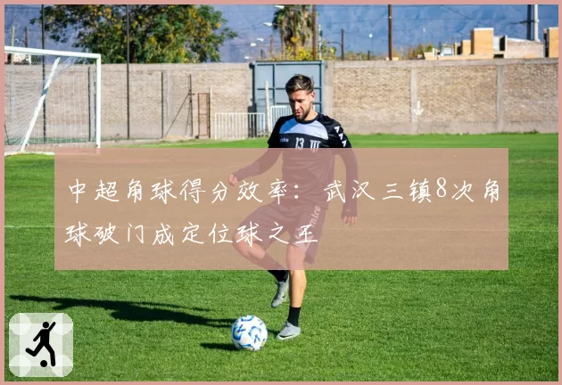 中超角球得分效率:武汉三镇8次角球破门成定位球之王