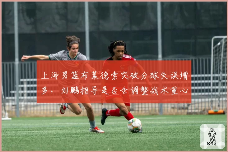 上海男篮布莱德索突破分球失误增多，刘鹏指导是否会调整战术重心？
