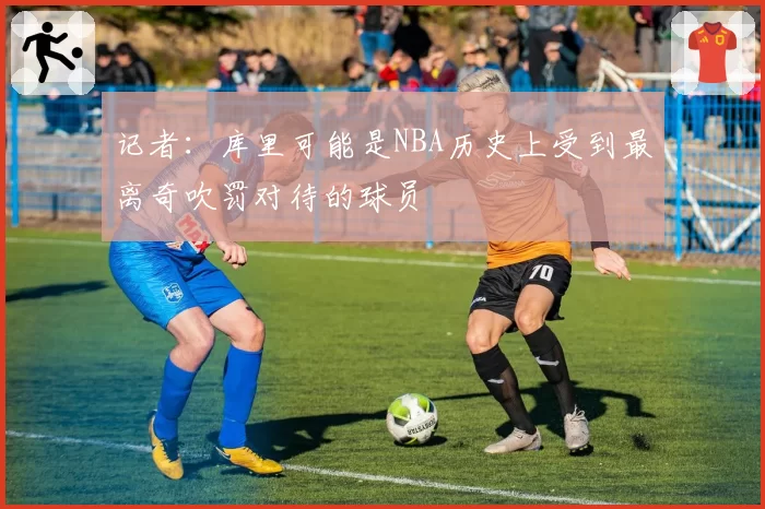 记者:库里可能是NBA历史上受到最离奇吹罚对待的球员